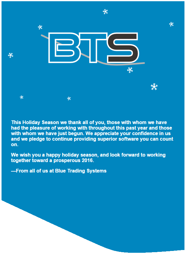 This Holiday Season we thank all of you, those with whom we have had the pleasure of working with throughout this past year and those with whom we have just begun. We appreciate your confidence in us and we pledge to continue providing superior software you can count on.

We wish you a happy holiday season, and look forward to working together toward a prosperous 2016.

From all of us at Blue Trading Systems